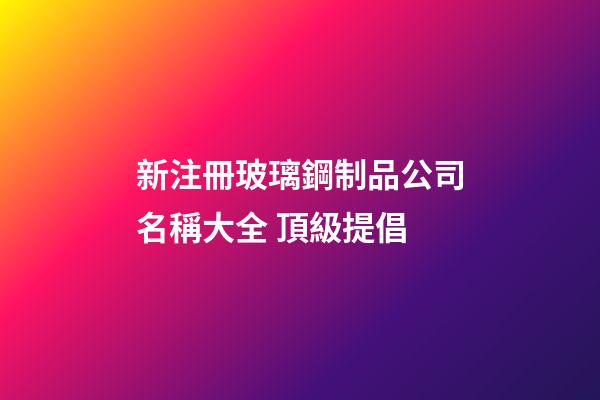 新注冊玻璃鋼制品公司名稱大全 頂級提倡-第1張-公司起名-玄機派